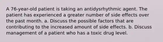 A 76-year-old patient is taking an antidysrhythmic agent. The patient has experienced a greater number of side effects over the past month. a. Discuss the possible factors that are contributing to the increased amount of side effects. b. Discuss management of a patient who has a toxic drug level.