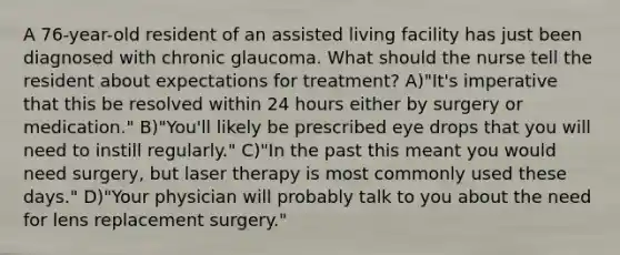 A 76-year-old resident of an assisted living facility has just been diagnosed with chronic glaucoma. What should the nurse tell the resident about expectations for treatment? A)"It's imperative that this be resolved within 24 hours either by surgery or medication." B)"You'll likely be prescribed eye drops that you will need to instill regularly." C)"In the past this meant you would need surgery, but laser therapy is most commonly used these days." D)"Your physician will probably talk to you about the need for lens replacement surgery."