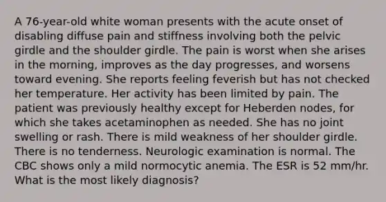 A 76-year-old white woman presents with the acute onset of disabling diffuse pain and stiffness involving both the <a href='https://www.questionai.com/knowledge/k9xWFjlOIm-pelvic-girdle' class='anchor-knowledge'>pelvic girdle</a> and the shoulder girdle. The pain is worst when she arises in the morning, improves as the day progresses, and worsens toward evening. She reports feeling feverish but has not checked her temperature. Her activity has been limited by pain. The patient was previously healthy except for Heberden nodes, for which she takes acetaminophen as needed. She has no joint swelling or rash. There is mild weakness of her shoulder girdle. There is no tenderness. Neurologic examination is normal. The CBC shows only a mild normocytic anemia. The ESR is 52 mm/hr. What is the most likely diagnosis?