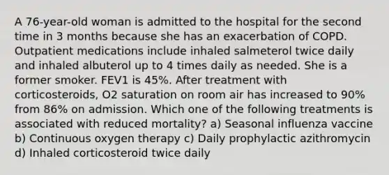 A 76-year-old woman is admitted to the hospital for the second time in 3 months because she has an exacerbation of COPD. Outpatient medications include inhaled salmeterol twice daily and inhaled albuterol up to 4 times daily as needed. She is a former smoker. FEV1 is 45%. After treatment with corticosteroids, O2 saturation on room air has increased to 90% from 86% on admission. Which one of the following treatments is associated with reduced mortality? a) Seasonal influenza vaccine b) Continuous oxygen therapy c) Daily prophylactic azithromycin d) Inhaled corticosteroid twice daily