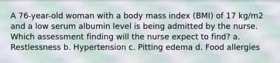 A 76-year-old woman with a body mass index (BMI) of 17 kg/m2 and a low serum albumin level is being admitted by the nurse. Which assessment finding will the nurse expect to find? a. Restlessness b. Hypertension c. Pitting edema d. Food allergies