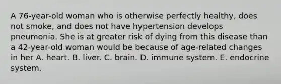 A 76-year-old woman who is otherwise perfectly healthy, does not smoke, and does not have hypertension develops pneumonia. She is at greater risk of dying from this disease than a 42-year-old woman would be because of age-related changes in her A. heart. B. liver. C. brain. D. immune system. E. endocrine system.