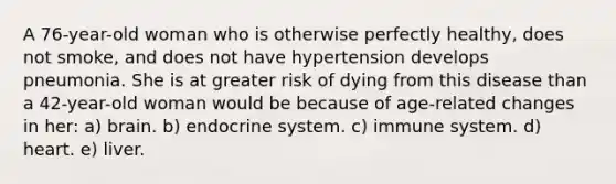 A 76-year-old woman who is otherwise perfectly healthy, does not smoke, and does not have hypertension develops pneumonia. She is at greater risk of dying from this disease than a 42-year-old woman would be because of age-related changes in her: a) brain. b) endocrine system. c) immune system. d) heart. e) liver.