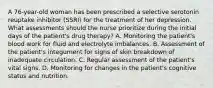 A 76-year-old woman has been prescribed a selective serotonin reuptake inhibitor (SSRI) for the treatment of her depression. What assessments should the nurse prioritize during the initial days of the patient's drug therapy? A. Monitoring the patient's blood work for fluid and electrolyte imbalances. B. Assessment of the patient's integument for signs of skin breakdown of inadequate circulation. C. Regular assessment of the patient's vital signs. D. Monitoring for changes in the patient's cognitive status and nutrition.