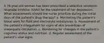 A 76-year-old woman has been prescribed a selective serotonin reuptake inhibitor (SSRI) for the treatment of her depression. What assessments should the nurse prioritize during the initial days of the patient's drug therapy? a. Monitoring the patient's blood work for fluid and electrolyte imbalances. b. Assessment of the patient's integument for signs of skin breakdown of inadequate circulation. c. Monitoring for changes in the patient's cognitive status and nutrition. d. Regular assessment of the patient's vital signs.