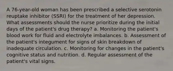 A 76-year-old woman has been prescribed a selective serotonin reuptake inhibitor (SSRI) for the treatment of her depression. What assessments should the nurse prioritize during the initial days of the patient's drug therapy? a. Monitoring the patient's blood work for fluid and electrolyte imbalances. b. Assessment of the patient's integument for signs of skin breakdown of inadequate circulation. c. Monitoring for changes in the patient's cognitive status and nutrition. d. Regular assessment of the patient's vital signs.