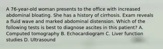 A 76-year-old woman presents to the office with increased abdominal bloating. She has a history of cirrhosis. Exam reveals a fluid wave and marked abdominal distension. Which of the following tests is best to diagnose ascites in this patient? A. Computed tomography B. Echocardiogram C. Liver function studies D. Ultrasound