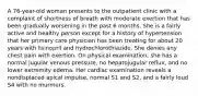 A 76-year-old woman presents to the outpatient clinic with a complaint of shortness of breath with moderate exertion that has been gradually worsening in the past 6 months. She is a fairly active and healthy person except for a history of hypertension that her primary care physician has been treating for about 20 years with lisinopril and hydrochlorothiazide. She denies any chest pain with exertion. On physical examination, she has a normal jugular venous pressure, no hepatojugular reflux, and no lower extremity edema. Her cardiac examination reveals a nondisplaced apical impulse, normal S1 and S2, and a fairly loud S4 with no murmurs.