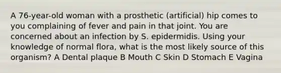 A 76-year-old woman with a prosthetic (artificial) hip comes to you complaining of fever and pain in that joint. You are concerned about an infection by S. epidermidis. Using your knowledge of normal flora, what is the most likely source of this organism? A Dental plaque B Mouth C Skin D Stomach E Vagina