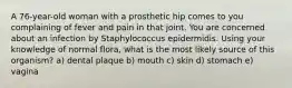 A 76-year-old woman with a prosthetic hip comes to you complaining of fever and pain in that joint. You are concerned about an infection by Staphylococcus epidermidis. Using your knowledge of normal flora, what is the most likely source of this organism? a) dental plaque b) mouth c) skin d) stomach e) vagina