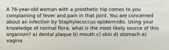 A 76-year-old woman with a prosthetic hip comes to you complaining of fever and pain in that joint. You are concerned about an infection by Staphylococcus epidermidis. Using your knowledge of normal flora, what is the most likely source of this organism? a) dental plaque b) mouth c) skin d) stomach e) vagina