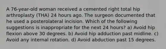 A 76-year-old woman received a cemented right total hip arthroplasty (THA) 24 hours ago. The surgeon documented that he used a posterolateral incision. Which of the following suggestions is inappropriate for the next 24 hours? a) Avoid hip flexion above 30 degrees. b) Avoid hip adduction past midline. c) Avoid any internal rotation. d) Avoid abduction past 15 degrees.