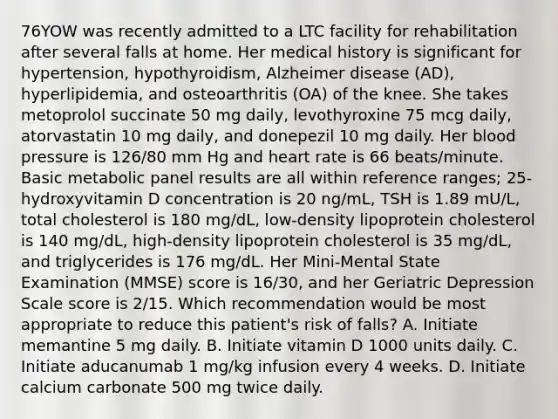 76YOW was recently admitted to a LTC facility for rehabilitation after several falls at home. Her medical history is significant for hypertension, hypothyroidism, Alzheimer disease (AD), hyperlipidemia, and osteoarthritis (OA) of the knee. She takes metoprolol succinate 50 mg daily, levothyroxine 75 mcg daily, atorvastatin 10 mg daily, and donepezil 10 mg daily. Her blood pressure is 126/80 mm Hg and heart rate is 66 beats/minute. Basic metabolic panel results are all within reference ranges; 25-hydroxyvitamin D concentration is 20 ng/mL, TSH is 1.89 mU/L, total cholesterol is 180 mg/dL, low-density lipoprotein cholesterol is 140 mg/dL, high-density lipoprotein cholesterol is 35 mg/dL, and triglycerides is 176 mg/dL. Her Mini-Mental State Examination (MMSE) score is 16/30, and her Geriatric Depression Scale score is 2/15. Which recommendation would be most appropriate to reduce this patient's risk of falls? A. Initiate memantine 5 mg daily. B. Initiate vitamin D 1000 units daily. C. Initiate aducanumab 1 mg/kg infusion every 4 weeks. D. Initiate calcium carbonate 500 mg twice daily.