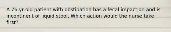 A 76-yr-old patient with obstipation has a fecal impaction and is incontinent of liquid stool. Which action would the nurse take first?