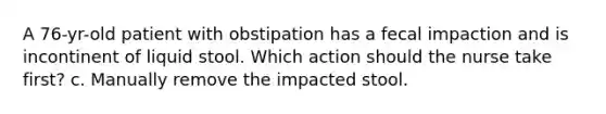 A 76-yr-old patient with obstipation has a fecal impaction and is incontinent of liquid stool. Which action should the nurse take first? c. Manually remove the impacted stool.