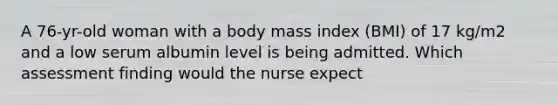 A 76-yr-old woman with a body mass index (BMI) of 17 kg/m2 and a low serum albumin level is being admitted. Which assessment finding would the nurse expect