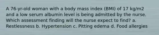 A 76-yr-old woman with a body mass index (BMI) of 17 kg/m2 and a low serum albumin level is being admitted by the nurse. Which assessment finding will the nurse expect to find? a. Restlessness b. Hypertension c. Pitting edema d. Food allergies