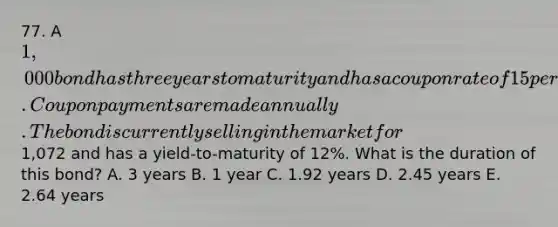 77. A 1,000 bond has three years to maturity and has a coupon rate of 15 percent. Coupon payments are made annually. The bond is currently selling in the market for1,072 and has a yield-to-maturity of 12%. What is the duration of this bond? A. 3 years B. 1 year C. 1.92 years D. 2.45 years E. 2.64 years