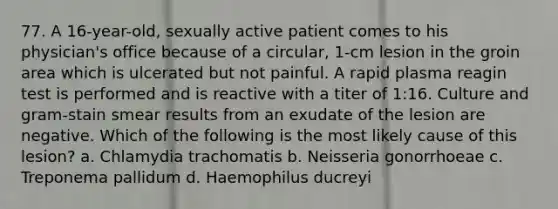 77. A 16-year-old, sexually active patient comes to his physician's office because of a circular, 1-cm lesion in the groin area which is ulcerated but not painful. A rapid plasma reagin test is performed and is reactive with a titer of 1:16. Culture and gram-stain smear results from an exudate of the lesion are negative. Which of the following is the most likely cause of this lesion? a. Chlamydia trachomatis b. Neisseria gonorrhoeae c. Treponema pallidum d. Haemophilus ducreyi