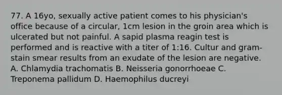 77. A 16yo, sexually active patient comes to his physician's office because of a circular, 1cm lesion in the groin area which is ulcerated but not painful. A sapid plasma reagin test is performed and is reactive with a titer of 1:16. Cultur and gram-stain smear results from an exudate of the lesion are negative. A. Chlamydia trachomatis B. Neisseria gonorrhoeae C. Treponema pallidum D. Haemophilus ducreyi