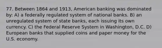 77. Between 1864 and 1913, American banking was dominated by: A) a federally regulated system of national banks. B) an unregulated system of state banks, each issuing its own currency. C) the Federal Reserve System in Washington, D.C. D) European banks that supplied coins and paper money for the U.S. economy.