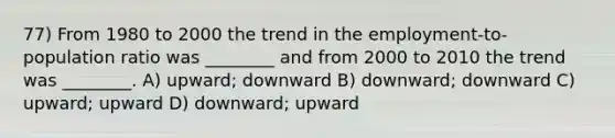 77) From 1980 to 2000 the trend in the employment-to-population ratio was ________ and from 2000 to 2010 the trend was ________. A) upward; downward B) downward; downward C) upward; upward D) downward; upward