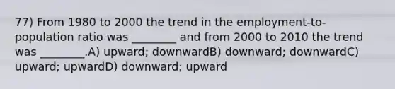 77) From 1980 to 2000 the trend in the employment-to-population ratio was ________ and from 2000 to 2010 the trend was ________.A) upward; downwardB) downward; downwardC) upward; upwardD) downward; upward