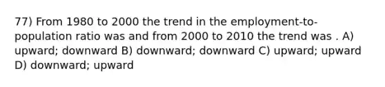 77) From 1980 to 2000 the trend in the employment-to-population ratio was and from 2000 to 2010 the trend was . A) upward; downward B) downward; downward C) upward; upward D) downward; upward