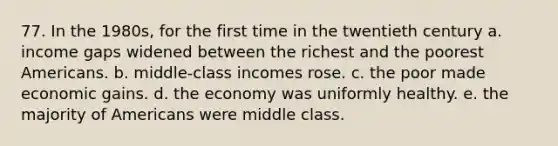 77. In the 1980s, for the first time in the twentieth century a. income gaps widened between the richest and the poorest Americans. b. middle-class incomes rose. c. the poor made economic gains. d. the economy was uniformly healthy. e. the majority of Americans were middle class.