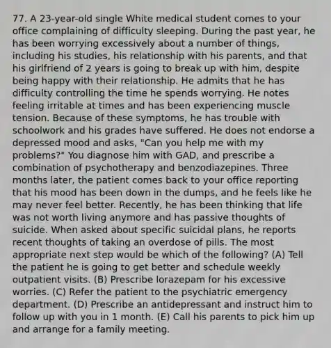 77. A 23-year-old single White medical student comes to your office complaining of difficulty sleeping. During the past year, he has been worrying excessively about a number of things, including his studies, his relationship with his parents, and that his girlfriend of 2 years is going to break up with him, despite being happy with their relationship. He admits that he has difficulty controlling the time he spends worrying. He notes feeling irritable at times and has been experiencing muscle tension. Because of these symptoms, he has trouble with schoolwork and his grades have suffered. He does not endorse a depressed mood and asks, "Can you help me with my problems?" You diagnose him with GAD, and prescribe a combination of psychotherapy and benzodiazepines. Three months later, the patient comes back to your office reporting that his mood has been down in the dumps, and he feels like he may never feel better. Recently, he has been thinking that life was not worth living anymore and has passive thoughts of suicide. When asked about specific suicidal plans, he reports recent thoughts of taking an overdose of pills. The most appropriate next step would be which of the following? (A) Tell the patient he is going to get better and schedule weekly outpatient visits. (B) Prescribe lorazepam for his excessive worries. (C) Refer the patient to the psychiatric emergency department. (D) Prescribe an antidepressant and instruct him to follow up with you in 1 month. (E) Call his parents to pick him up and arrange for a family meeting.