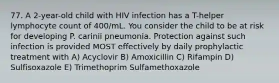 77. A 2-year-old child with HIV infection has a T-helper lymphocyte count of 400/mL. You consider the child to be at risk for developing P. carinii pneumonia. Protection against such infection is provided MOST effectively by daily prophylactic treatment with A) Acyclovir B) Amoxicillin C) Rifampin D) Sulfisoxazole E) Trimethoprim Sulfamethoxazole