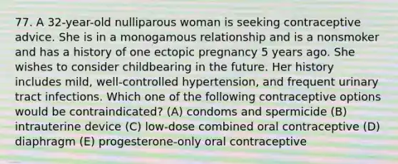 77. A 32-year-old nulliparous woman is seeking contraceptive advice. She is in a monogamous relationship and is a nonsmoker and has a history of one ectopic pregnancy 5 years ago. She wishes to consider childbearing in the future. Her history includes mild, well-controlled hypertension, and frequent urinary tract infections. Which one of the following contraceptive options would be contraindicated? (A) condoms and spermicide (B) intrauterine device (C) low-dose combined oral contraceptive (D) diaphragm (E) progesterone-only oral contraceptive