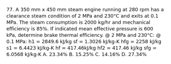 77. A 350 mm x 450 mm steam engine running at 280 rpm has a clearance steam condition of 2 MPa and 230°C and exits at 0.1 MPa. The steam consumption is 2000 kg/hr and mechanical efficiency is 85%. If indicated mean effective pressure is 600 kPa, determine brake thermal efficiency. @ 2 MPa and 230°C: @ 0.1 MPa: h1 = 2849.6 kJ/kg sf = 1.3026 kJ/kg-K hfg = 2258 kJ/kg s1 = 6.4423 kJ/kg-K hf = 417.46kJ/kg hf2 = 417.46 kJ/kg sfg = 6.0568 kJ/kg-K A. 23.34% B. 15.25% C. 14.16% D. 27.34%