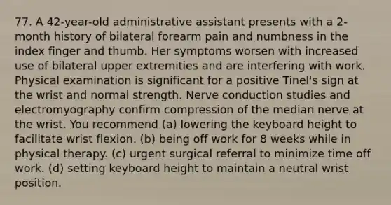 77. A 42-year-old administrative assistant presents with a 2-month history of bilateral forearm pain and numbness in the index finger and thumb. Her symptoms worsen with increased use of bilateral upper extremities and are interfering with work. Physical examination is significant for a positive Tinel's sign at the wrist and normal strength. Nerve conduction studies and electromyography confirm compression of the median nerve at the wrist. You recommend (a) lowering the keyboard height to facilitate wrist flexion. (b) being off work for 8 weeks while in physical therapy. (c) urgent surgical referral to minimize time off work. (d) setting keyboard height to maintain a neutral wrist position.