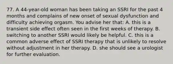 77. A 44-year-old woman has been taking an SSRI for the past 4 months and complains of new onset of sexual dysfunction and difficulty achieving orgasm. You advise her that: A. this is a transient side effect often seen in the first weeks of therapy. B. switching to another SSRI would likely be helpful. C. this is a common adverse effect of SSRI therapy that is unlikely to resolve without adjustment in her therapy. D. she should see a urologist for further evaluation.