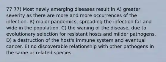 77 77) Most newly emerging diseases result in A) greater severity as there are more and more occurrences of the infection. B) major pandemics, spreading the infection far and wide in the population. C) the waning of the disease, due to evolutionary selection for resistant hosts and milder pathogens. D) a destruction of the host's immune system and eventual cancer. E) no discoverable relationship with other pathogens in the same or related species.