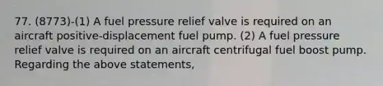 77. (8773)-(1) A fuel pressure relief valve is required on an aircraft positive-displacement fuel pump. (2) A fuel pressure relief valve is required on an aircraft centrifugal fuel boost pump. Regarding the above statements,