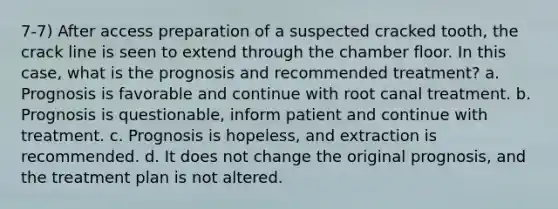 7-7) After access preparation of a suspected cracked tooth, the crack line is seen to extend through the chamber floor. In this case, what is the prognosis and recommended treatment? a. Prognosis is favorable and continue with root canal treatment. b. Prognosis is questionable, inform patient and continue with treatment. c. Prognosis is hopeless, and extraction is recommended. d. It does not change the original prognosis, and the treatment plan is not altered.