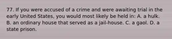 77. If you were accused of a crime and were awaiting trial in the early United States, you would most likely be held in: A. a hulk. B. an ordinary house that served as a jail-house. C. a gaol. D. a state prison.