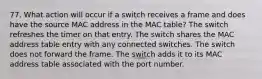 77. What action will occur if a switch receives a frame and does have the source MAC address in the MAC table? The switch refreshes the timer on that entry. The switch shares the MAC address table entry with any connected switches. The switch does not forward the frame. The switch adds it to its MAC address table associated with the port number.