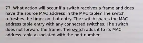 77. What action will occur if a switch receives a frame and does have the source MAC address in the MAC table? The switch refreshes the timer on that entry. The switch shares the MAC address table entry with any connected switches. The switch does not forward the frame. The switch adds it to its MAC address table associated with the port number.