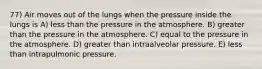 77) Air moves out of the lungs when the pressure inside the lungs is A) less than the pressure in the atmosphere. B) greater than the pressure in the atmosphere. C) equal to the pressure in the atmosphere. D) greater than intraalveolar pressure. E) less than intrapulmonic pressure.