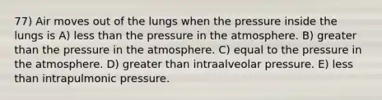 77) Air moves out of the lungs when the pressure inside the lungs is A) less than the pressure in the atmosphere. B) greater than the pressure in the atmosphere. C) equal to the pressure in the atmosphere. D) greater than intraalveolar pressure. E) less than intrapulmonic pressure.