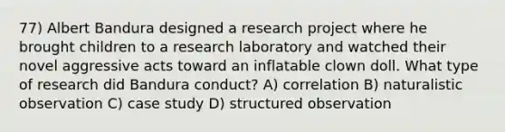 77) Albert Bandura designed a research project where he brought children to a research laboratory and watched their novel aggressive acts toward an inflatable clown doll. What type of research did Bandura conduct? A) correlation B) naturalistic observation C) case study D) structured observation