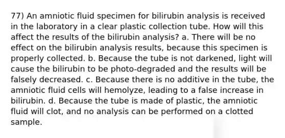 77) An amniotic fluid specimen for bilirubin analysis is received in the laboratory in a clear plastic collection tube. How will this affect the results of the bilirubin analysis? a. There will be no effect on the bilirubin analysis results, because this specimen is properly collected. b. Because the tube is not darkened, light will cause the bilirubin to be photo-degraded and the results will be falsely decreased. c. Because there is no additive in the tube, the amniotic fluid cells will hemolyze, leading to a false increase in bilirubin. d. Because the tube is made of plastic, the amniotic fluid will clot, and no analysis can be performed on a clotted sample.