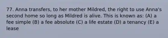 77. Anna transfers, to her mother Mildred, the right to use Anna's second home so long as Mildred is alive. This is known as: (A) a fee simple (B) a fee absolute (C) a life estate (D) a tenancy (E) a lease