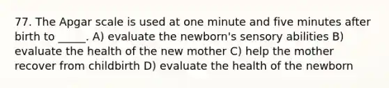 77. The Apgar scale is used at one minute and five minutes after birth to _____. A) evaluate the newborn's sensory abilities B) evaluate the health of the new mother C) help the mother recover from childbirth D) evaluate the health of the newborn