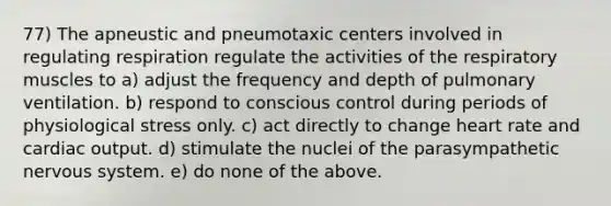 77) The apneustic and pneumotaxic centers involved in regulating respiration regulate the activities of the respiratory muscles to a) adjust the frequency and depth of pulmonary ventilation. b) respond to conscious control during periods of physiological stress only. c) act directly to change heart rate and cardiac output. d) stimulate the nuclei of the parasympathetic nervous system. e) do none of the above.