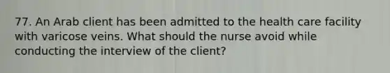 77. An Arab client has been admitted to the health care facility with varicose veins. What should the nurse avoid while conducting the interview of the client?