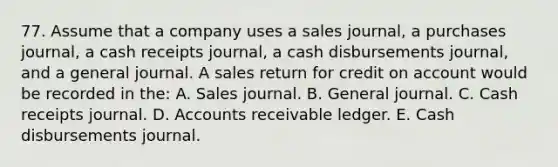 77. Assume that a company uses a sales journal, a purchases journal, a cash receipts journal, a cash disbursements journal, and a general journal. A sales return for credit on account would be recorded in the: A. Sales journal. B. General journal. C. Cash receipts journal. D. Accounts receivable ledger. E. Cash disbursements journal.